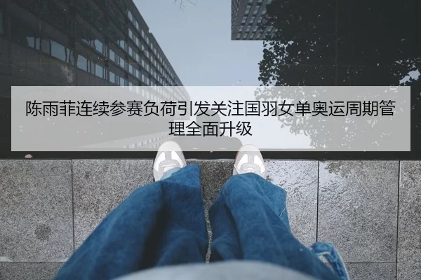 陈雨菲连续参赛负荷引发关注国羽女单奥运周期管理全面升级