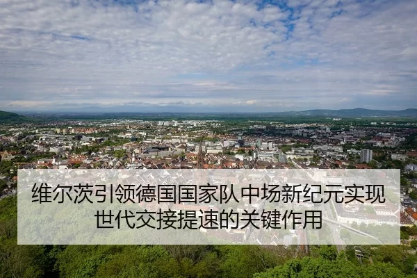 维尔茨引领德国国家队中场新纪元实现世代交接提速的关键作用