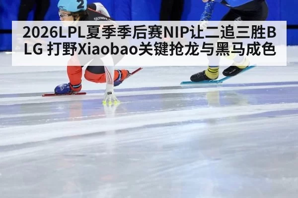2026LPL夏季季后赛NIP让二追三胜BLG 打野Xiaobao关键抢龙与黑马成色