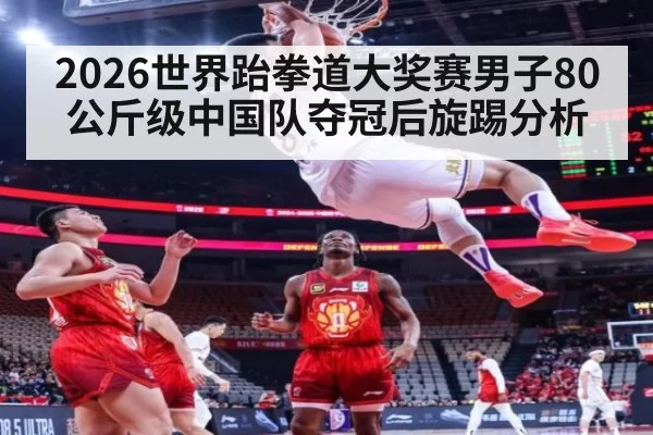 2026世界跆拳道大奖赛男子80公斤级中国队夺冠后旋踢分析