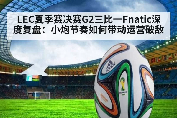 LEC夏季赛决赛G2三比一Fnatic深度复盘：小炮节奏如何带动运营破敌