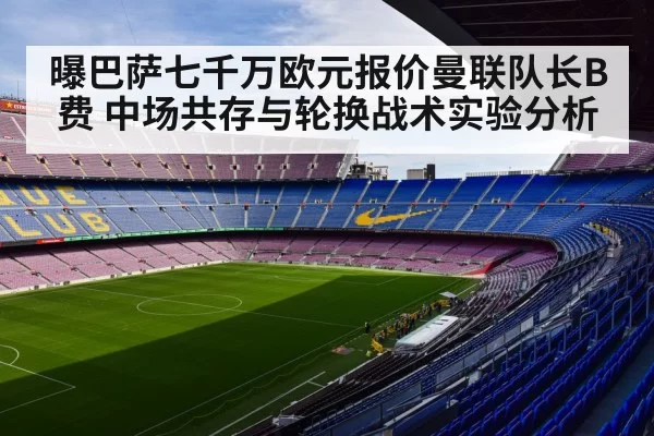 曝巴萨七千万欧元报价曼联队长B费 中场共存与轮换战术实验分析